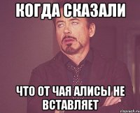 Когда сказали что от Чая Алисы не вставляет