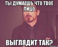 ты думаешь что твоё лицо выглядит так?