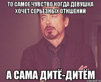 То самое чувство когда девушка хочет серьезных отншений А сама дитё-дитём