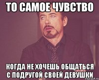 то самое чувство когда не хочешь общаться с подругой своей девушки