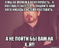 а мы не можем в вену попасть... а поставьте катетер.. а пошлите нам кого-нибудь систему поставить... а не пойти бы вам на х..й!!