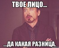 Твое лицо... ...да какая разница.