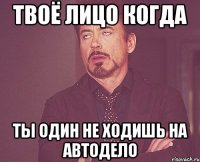 твоё лицо когда ты один не ходишь на автодело