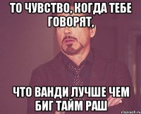 То чувство, когда тебе говорят, что ВанДи лучше чем Биг тайм раш