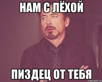 нам с лёхой пиздец от тебя