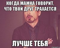 когда мамка говорит, что твой друг трахается лучше тебя