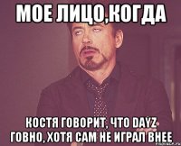 Мое лицо,Когда Костя говорит, что dayz говно, хотя сам не играл внее