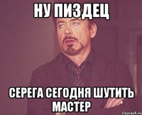 ну пиздец Серега сегодня шутить мастер