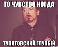 то чувство когда тупитовский глупый