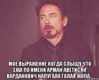  мое выражение когда слышу что ежа по имени арман аветисян варданович напугала голая жопа...