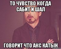 то чувство когда Сабит и Шал говорит что Акс катын