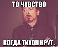 То чувство Когда Тихон крут .