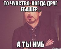 То чувство, когда друг ебашер... а ты нуб