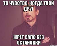 То чувство, когда твой друг жрет сало без остановки