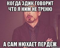 Когда эдик говорит что я ним не треню а сам нюхает пердеж