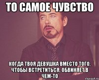 то самое чувство когда твоя девушка вместо того, чтобы встретиться, обвиняет в чем-то