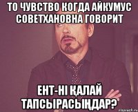 То чувство когда Айкумус Советхановна говорит ент-ні қалай тапсырасыңдар?
