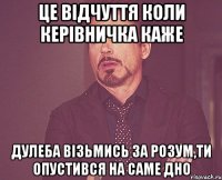 Це відчуття коли керівничка каже Дулеба візьмись за розум,ти опустився на саме дно