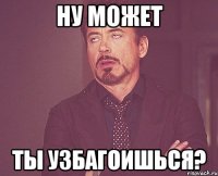 Ну может ты УЗБАГОИШЬСЯ?