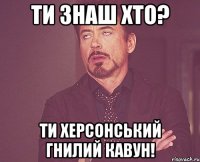 ти знаш хто? ти херсонський гнилий кавун!