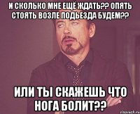 и сколько мне ещё ждать?? опять стоять возле подьезда будем?? или ты скажешь что нога болит??