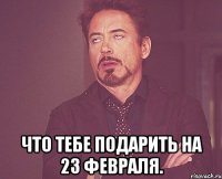  Что тебе подарить на 23 февраля.