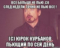 Все больше не пью ,со след.недели точно не пью все ! (C) Юрок Курбанов пьющий по сей день