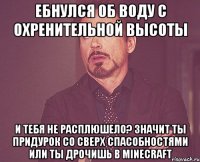 Ебнулся об воду с охренительной высоты И тебя не расплюшело? Значит ты придурок со сверх спасобностями или ты дрочишь в minecraft