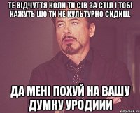 те відчуття коли ти сів за стіл і тобі кажуть шо ти не культурно сидиш. да мені похуй на вашу думку уродиии