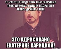 то чувство когда твой враг,разрушил твою дружбу с лудшей подругой и теперь дружит с ней! это адрисовано Екатерине Карицкой!