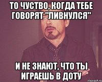 То чуство, когда тебе говорят "Ливнулся" И не знают, что ты играешь в доту