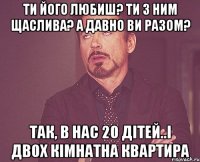 Ти його любиш? Ти з ним Щаслива? А давно ви разом? Так, в нас 20 дітей..і двох кімнатна квартира