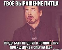 твоё вырожение литца когда батя перднул в комноте.При твоей девуке и спёр на тебя