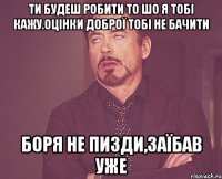 Ти будеш робити то шо я тобі кажу.Оцінки доброї тобі не бачити Боря не пизди,заїбав уже