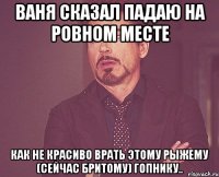 Ваня сказал падаю на ровном месте как не красиво врать этому рыжему (сейчас бритому) гопнику..