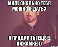 Миле,сколько тебя можно ждать? Я приду а ты ещё в пижамке)))