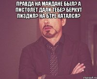 Правда на майдане был? А пистолет дали тебе? Беркут пиздил? На БТРе катался? 