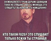 Он маньяк?его треки дерьмо девушки такое не слушают как ты можешь это слушать? выключи это немедленно Кто такой Fuzo? это слушают только психи ты странная