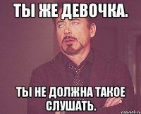 Ты же девочка. Ты не должна такое слушать.