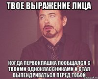 Твое выражение лица Когда первоклашка пообщался с твоими одноклассниками и стал выпендриваться перед тобой