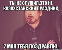 Ты не служил,это не казахстанский праздник, 7 мая тебя поздравлю,