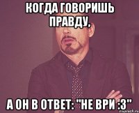 Когда говоришь правду, А он в ответ: "не ври :3"