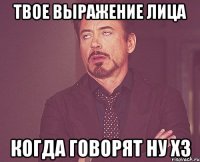 твое выражение лица когда говорят ну хз