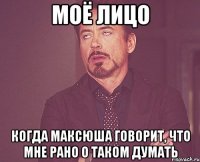 Моё лицо Когда Максюша говорит, что мне рано о таком думать