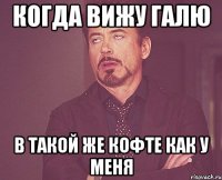 когда вижу галю в такой же кофте как у меня