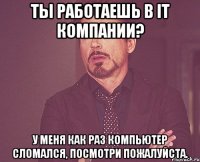 Ты работаешь в IT компании? У меня как раз компьютер сломался, посмотри пожалуйста.