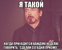 я такой когда приходится каждую неделю говорить:"сделай сегодня призму."