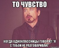 То чувство Когда одноклассницы говорят:"Я с тобой не разговариваю"