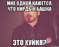 МНЕ ОДНОЙ КАЖЕТСЯ, ЧТО КИРДЫК БАШКА ЭТО ХУЙНЯ?