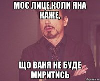 моє лице,коли Яна каже, що Ваня не буде миритись